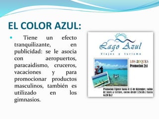 EL COLOR AZUL:
 Tiene un efecto
tranquilizante, en
publicidad: se le asocia
con aeropuertos,
paracaidismo, cruceros,
vacaciones y para
promocionar productos
masculinos, también es
utilizado en los
gimnasios.
 