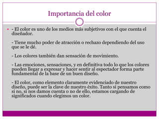Importancia del color - El color es uno de los medios más subjetivos con el que cuenta el diseñador.- Tiene mucho poder de atracción o rechazo dependiendo del uso que se le dé.- Los colores también dan sensación de movimiento.- Las emociones, sensaciones, y en definitiva todo lo que los colores pueden llegar a expresar y hacer sentir al espectador forma parte fundamental de la base de un buen diseño.- El color, como elemento claramente evidenciado de nuestro diseño, puede ser la clave de nuestro éxito. Tanto si pensamos como si no, si nos damos cuenta o no de ello, estamos cargando de significados cuando elegimos un color.