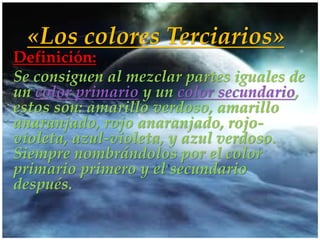 «Los colores Terciarios»
Definición:
Se consiguen al mezclar partes iguales de
un color primario y un color secundario,
estos son: amarillo verdoso, amarillo
anaranjado, rojo anaranjado, rojo-
       {
violeta, azul-violeta, y azul verdoso.
Siempre nombrándolos por el color
primario primero y el secundario
después.
 