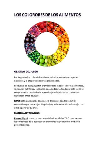 Por lo general, el color de los alimentos indica parte de sus aportes
nutritivos y le proporciona ciertas propiedades.
El objetivo de este juego tan cromático será asociar: colores / alimentos /
sustancias nutritivas / funciones o propiedades/. Mediante este juego se
comprobará el resultado del aprendizajereflejado en los contenidos
explicados antes de jugar.
: Este juego puede adaptarsea diferentes edades según los
contenidos que setrabajen. En principio, lo he enfocado a alumn@s con
edad a partir de 12 años.
:
PizarraDigital como recurso material del uso de las T.I.C. para exponer
los contenidos de la actividad de enseñanza y aprendizaje, mediante
presentaciones.
 