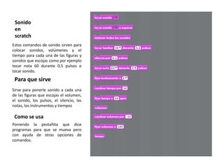 Sonido
 en
 scratch
Estos comandos de sonido sirven para
colocar sonidos, volúmenes y el
tiempo para cada una de las figuras y
sonidos que escojas como por ejemplo
tocar nota 60 durante 0,5 pulsos o
tocar sonido.

 Para que sirve
Sirve para ponerle sonido a cada una
de las figuras que escojas el volumen,
el sonido, los pulsos, el silencio, las
notas, los instrumentos y tiempos

 Como se usa
Poniendo la pestañita que dice
programas para que se mueva pero
con ayuda de otras opciones de
comandos.
 
