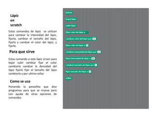 Lápiz
 en
 scratch
Estos comandos de lápiz se utilizan
para cambiar la intensidad del lápiz,
fijarla, cambiar el tamaño del lápiz,
fijarlo y cambiar el color del lápiz, y
fijarlo.
Para que sirve
Estos comando o este lápiz sirven para
bajar subir cambiar fijar el color
cambiarlo cambiar la densidad del
lápiz fijarlo fijar el tamaño del lápiz
cambiarlo y por ultimo sellar.

 Como se usa
Poniendo la pestañita que dice
programas para que se mueva pero
con ayuda de otras opciones de
comandos
 