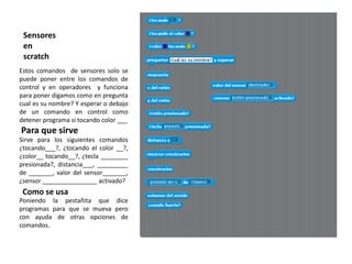 Sensores
 en
 scratch
Estos comandos de sensores solo se
puede poner entre los comandos de
control y en operadores y funciona
para poner digamos como en pregunta
cual es su nombre? Y esperar o debajo
de un comando en control como
detener programa si tocando color ___
Para que sirve
Sirve para los siguientes comandos
¿tocando___?, ¿tocando el color __?,
¿color__ tocando__?, ¿tecla ________
presionada?, distancia___, _________
de _______, valor del sensor_______,
¿sensor ________________ activado?
 Como se usa
Poniendo la pestañita que dice
programas para que se mueva pero
con ayuda de otras opciones de
comandos.
 