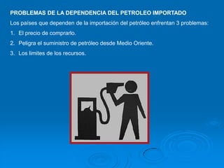 PROBLEMAS DE LA DEPENDENCIA DEL PETROLEO IMPORTADO
Los países que dependen de la importación del petróleo enfrentan 3 problemas:
1. El precio de comprarlo.
2. Peligra el suministro de petróleo desde Medio Oriente.
3. Los limites de los recursos.
 