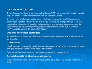 CALENTAMIENTO GLOBAL
Todos los combustibles al ser quemados liberan CO2 que es un factor nocivo para la
capa de ozono. El principal contaminante es Estados Unidos.
A causa de sus diferentes estructuras químicas los combustibles fósiles generan
cantidades distintas de dióxido de carbono por unidas de energía liberada. De los 3
principales, el carbón, el petróleo y el gas natural son los mas contaminadores. La
contribución de los combustibles fósiles al calentamiento global son la principal
razón de la búsqueda de otras alternativas.
Opciones energéticas sostenibles
Se debe hallar la forma de satisfacer las necesidades humanas con el menor gasto
de energía.
Conservación
Una forma de conservación es la “reserva de conservación” en la que se ahorra mas
energía y dinero en las necesidades de transporte.
Otra forma de ahorrar energía por conservación es la cogeneración.
Aprovechamiento de otras fuentes de energía
Existen 2 formas para aprovechar otras fuentes de energía: La energía nuclear y la
solar.
 