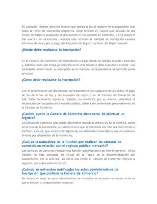 En cualquier tiempo, pero los efectos que otorga la ley al registro no se producirán sino
hasta la fecha de inscripción respectiva. Debe tenerse en cuenta que después de dos
meses de haberse producido el documento si fue suscrito en Colombia, o tres meses si
fue suscrito en el exterior, vencido este término la solicitud de inscripción causará
intereses de mora por el pago del Impuesto de Registro a favor del Departamento.
¿Dónde debe realizarse la inscripción?
En la Cámara de Comercio correspondiente al lugar donde se celebra el acto o contrato
y, además, en la que tenga jurisdicción en el sitio donde se deba ejecutar o cumplir. Las
sociedades deben hacer su inscripción en la Cámara correspondiente al domicilio social
principal.
¿Cómo debe realizarse la inscripción?
Con la presentación del documento correspondiente en cualquiera de las sedes, el pago
de los derechos de ley y del impuesto de registro en la Cámara de Comercio de
Cali. Todo documento sujeto a registro, no auténtico por su misma naturaleza ni
reconocido por las partes ante notario público, deberá ser presentado personalmente en
la Cámara de Comercio.
¿Cuándo puede la Cámara de Comercio abstenerse de efectuar un
registro?
La Cámara de Comercio sólo puede abstenerse cuando la misma ley se lo permita, como
en el caso de la homonimia, o cuando el acto que se pretenda inscribir sea inexistente o
ineficaz, esto es, que carezca de alguno de sus elementos esenciales o que no produzca
efectos por disposición de la misma ley.
¿Cuál es la naturaleza de la función que realizan las cámaras de
comercio en relación con el registro público mercantil?
Las cámaras de comercio realizan una función administrativa de interés general. Dicha
función ha sido otorgada en virtud de la figura de la descentralización por
colaboración. Por lo anterior, los actos que emite la Cámara de Comercio relativos a
registro, son actos administrativos.
¿Cuándo se entienden notificados los actos administrativos de
inscripción que profiere la Cámara de Comercio?
Por disposición legal, los actos administrativos de inscripción se entienden notificados el día en
que se efectúe la correspondiente anotación.
 