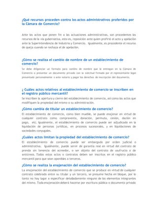 ¿Qué recursos proceden contra los actos administrativos proferidos por
la Cámara de Comercio?
Ante los actos que ponen fin a las actuaciones administrativas, son procedentes los
recursos de la vía gubernativa, esto es, reposición ante quien profirió el acto y apelación
ante la Superintendencia de Industria y Comercio. Igualmente, es procedente el recurso
de queja cuando se rechaza el de apelación.
¿Cómo se realiza el cambio de nombre de un establecimiento de
comercio?
Se debe diligenciar un formato para cambio de nombre que le entregan en la Cámara de
Comercio o presentar un documento privado con la solicitud firmado por el representante legal
presentado personalmente o ante notario y pagar los derechos de inscripción del documento.
¿ Cuáles actos relativos al establecimiento de comercio se inscriben en
el registro público mercantil?
Se inscriben la apertura y cierre del establecimiento de comercio, así como los actos que
modifiquen la propiedad del mismo o su administración.
¿Cómo cambia de titular un establecimiento de comercio?
El establecimiento de comercio, como bien mueble, se puede enajenar en virtud de
cualquier contrato como compraventa, donación, permuta, cesión, dación en
pago, etc. Igualmente, el establecimiento de comercio puede ser adjudicado en la
liquidación de personas jurídicas, en procesos sucesorales, y en liquidaciones de
sociedades conyugales.
¿Cuáles actos limitan la propiedad del establecimiento de comercio?
El establecimiento de comercio puede ser embargado por orden judicial o
administrativa. Igualmente, puede servir de garantía real en virtud del contrato de
prenda sin tenencia del acreedor, o ser objeto del contrato de usufructo o de
anticresis. Todos estos actos o contratos deben ser inscritos en el registro público
mercantil para que sean oponibles a terceros.
¿Cómo se realiza la enajenación del establecimiento de comercio?
La enajenación del establecimiento de comercio que se produce en virtud de cualquier
contrato celebrado entre su titular y un tercero, se presume hecha en bloque, por lo
tanto no hay lugar a especificar detalladamente ninguno de los elementos integrantes
del mismo. Toda enajenación deberá hacerse por escritura pública o documento privado
 
