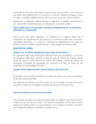 reconocido por las partes ante notario o ante la cámara de comercio. En el evento, en
que dentro del establecimiento de comercio se pretenda enajenar en bloque un bien
inmueble, se requiere obligatoriamente que el contrato conste por escritura pública.
Igualmente, el enajenante deberá entregar al adquirente un balance acompañado de
una relación discriminada del pasivo, certificados por un contador público.
¿Qué puede hacer un acreedor cuando el establecimiento de comercio
pretenda ser enajenado?
Dentro de los dos meses siguientes a la inscripción en el registro público de la
enajenación del establecimiento de comercio, los acreedores podrán pedir garantías o
seguridades adicionales, y si éstas no se prestan las obligaciones de las cuales son
titulares se harán exigibles automáticamente, incluso aquellas sometidas a plazo.
REGISTRO DE LIBROS
¿Cuáles son los libros obligatorios para todo comerciante?
Por disposición legal, todo comerciante debe llevar libros de contabilidad, y si se trata
de sociedades debe llevar, además, el libro de actas de reunión del máximo órgano
social, de actas de junta directiva (si existe este órgano), el libro de registro de
accionistas (tratándose de sociedades por acciones) y el libro de socios (en las
sociedades de responsabilidad limitada).
¿Cuáles libros debo inscribir ante la Cámara de Comercio?
Se inscriben ante la Cámara de Comercio, los libros de registro de socios o accionistas y
el libro de actas de asamblea.
Por disposición del Decreto Ley 019 de 2012 ya no se inscriben ante las Cámaras de
Comercio los libros de contabilidad ni los libros de actas de juntas directivas.
¿Qué libros debe llevar la empresa unipersonal?
Por su propia naturaleza, las empresas unipersonales no requieren llevar libro de socios,
ni libro de actas de junta de socios. Si la empresa unipersonal no tiene dentro de sus
órganos de administración a la junta directiva, no se requerirá este libro. Los demás
libros obligatorios deberán ser llevados en debida forma.
 