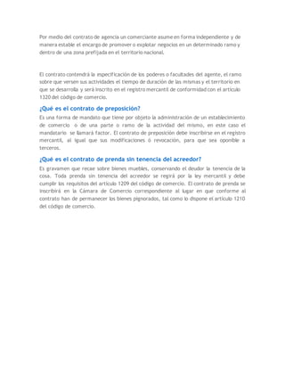 Por medio del contrato de agencia un comerciante asume en forma independiente y de
manera estable el encargo de promover o explotar negocios en un determinado ramo y
dentro de una zona prefijada en el territorio nacional.
El contrato contendrá la especificación de los poderes o facultades del agente, el ramo
sobre que versen sus actividades el tiempo de duración de las mismas y el territorio en
que se desarrolla y será inscrito en el registro mercantil de conformidad con el artículo
1320 del código de comercio.
¿Qué es el contrato de preposición?
Es una forma de mandato que tiene por objeto la administración de un establecimiento
de comercio o de una parte o ramo de la actividad del mismo, en este caso el
mandatario se llamará factor. El contrato de preposición debe inscribirse en el registro
mercantil, al igual que sus modificaciones ó revocación, para que sea oponible a
terceros.
¿Qué es el contrato de prenda sin tenencia del acreedor?
Es gravamen que recae sobre bienes muebles, conservando el deudor la tenencia de la
cosa. Toda prenda sin tenencia del acreedor se regirá por la ley mercantil y debe
cumplir los requisitos del artículo 1209 del código de comercio. El contrato de prenda se
inscribirá en la Cámara de Comercio correspondiente al lugar en que conforme al
contrato han de permanecer los bienes pignorados, tal como lo dispone el artículo 1210
del código de comercio.
 