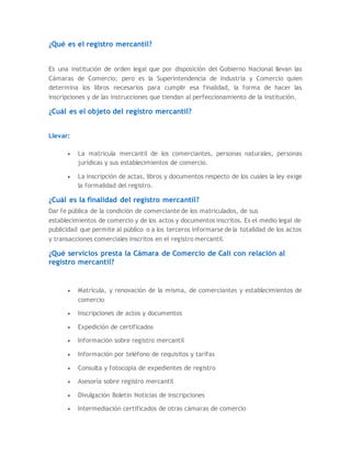 ¿Qué es el registro mercantil?
Es una institución de orden legal que por disposición del Gobierno Nacional llevan las
Cámaras de Comercio; pero es la Superintendencia de Industria y Comercio quien
determina los libros necesarios para cumplir esa finalidad, la forma de hacer las
inscripciones y de las instrucciones que tiendan al perfeccionamiento de la institución.
¿Cuál es el objeto del registro mercantil?
Llevar:
 La matricula mercantil de los comerciantes, personas naturales, personas
jurídicas y sus establecimientos de comercio.
 La inscripción de actas, libros y documentos respecto de los cuales la ley exige
la formalidad del registro.
¿Cuál es la finalidad del registro mercantil?
Dar fe pública de la condición de comerciante de los matriculados, de sus
establecimientos de comercio y de los actos y documentos inscritos. Es el medio legal de
publicidad que permite al público o a los terceros informarse de la totalidad de los actos
y transacciones comerciales inscritos en el registro mercantil.
¿Qué servicios presta la Cámara de Comercio de Cali con relación al
registro mercantil?
 Matrícula, y renovación de la misma, de comerciantes y establecimientos de
comercio
 Inscripciones de actos y documentos
 Expedición de certificados
 Información sobre registro mercantil
 Información por teléfono de requisitos y tarifas
 Consulta y fotocopia de expedientes de registro
 Asesoría sobre registro mercantil
 Divulgación Boletín Noticias de Inscripciones
 Intermediación certificados de otras cámaras de comercio
 