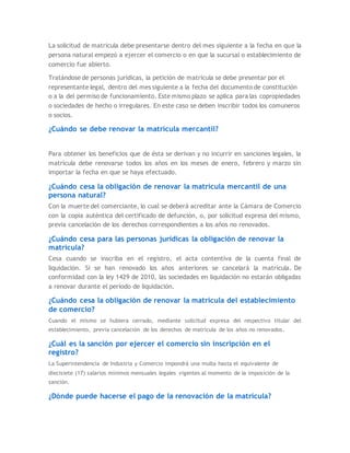 La solicitud de matricula debe presentarse dentro del mes siguiente a la fecha en que la
persona natural empezó a ejercer el comercio o en que la sucursal o establecimiento de
comercio fue abierto.
Tratándose de personas jurídicas, la petición de matricula se debe presentar por el
representante legal, dentro del mes siguiente a la fecha del documento de constitución
o a la del permiso de funcionamiento. Este mismo plazo se aplica para las copropiedades
o sociedades de hecho o irregulares. En este caso se deben inscribir todos los comuneros
o socios.
¿Cuándo se debe renovar la matrícula mercantil?
Para obtener los beneficios que de ésta se derivan y no incurrir en sanciones legales, la
matrícula debe renovarse todos los años en los meses de enero, febrero y marzo sin
importar la fecha en que se haya efectuado.
¿Cuándo cesa la obligación de renovar la matrícula mercantil de una
persona natural?
Con la muerte del comerciante, lo cual se deberá acreditar ante la Cámara de Comercio
con la copia auténtica del certificado de defunción, o, por solicitud expresa del mismo,
previa cancelación de los derechos correspondientes a los años no renovados.
¿Cuándo cesa para las personas jurídicas la obligación de renovar la
matricula?
Cesa cuando se inscriba en el registro, el acta contentiva de la cuenta final de
liquidación. Si se han renovado los años anteriores se cancelará la matrícula. De
conformidad con la ley 1429 de 2010, las sociedades en liquidación no estarán obligadas
a renovar durante el período de liquidación.
¿Cuándo cesa la obligación de renovar la matrícula del establecimiento
de comercio?
Cuando el mismo se hubiera cerrado, mediante solicitud expresa del respectivo titular del
establecimiento, previa cancelación de los derechos de matrícula de los años no renovados.
¿Cuál es la sanción por ejercer el comercio sin inscripción en el
registro?
La Superintendencia de Industria y Comercio impondrá una multa hasta el equivalente de
diecisiete (17) salarios mínimos mensuales legales vigentes al momento de la imposición de la
sanción.
¿Dónde puede hacerse el pago de la renovación de la matrícula?
 