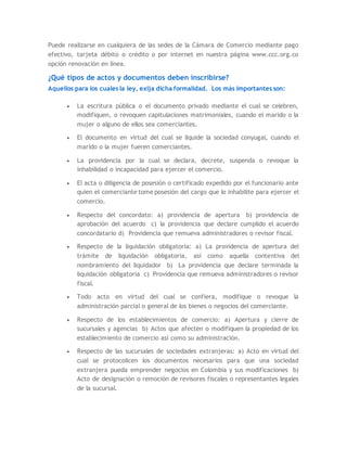 Puede realizarse en cualquiera de las sedes de la Cámara de Comercio mediante pago
efectivo, tarjeta débito o crédito o por internet en nuestra página www.ccc.org.co
opción renovación en línea.
¿Qué tipos de actos y documentos deben inscribirse?
Aquellos para los cuales la ley, exija dicha formalidad. Los más importantes son:
 La escritura pública o el documento privado mediante el cual se celebren,
modifiquen, o revoquen capitulaciones matrimoniales, cuando el marido o la
mujer o alguno de ellos sea comerciantes.
 El documento en virtud del cual se liquide la sociedad conyugal, cuando el
marido o la mujer fueren comerciantes.
 La providencia por la cual se declara, decrete, suspenda o revoque la
inhabilidad o incapacidad para ejercer el comercio.
 El acta o diligencia de posesión o certificado expedido por el funcionario ante
quien el comerciante tome posesión del cargo que lo inhabilite para ejercer el
comercio.
 Respecto del concordato: a) providencia de apertura b) providencia de
aprobación del acuerdo c) la providencia que declare cumplido el acuerdo
concordatario d) Providencia que remueva administradores o revisor fiscal.
 Respecto de la liquidación obligatoria: a) La providencia de apertura del
trámite de liquidación obligatoria, así como aquella contentiva del
nombramiento del liquidador b) La providencia que declare terminada la
liquidación obligatoria c) Providencia que remueva administradores o revisor
fiscal.
 Todo acto en virtud del cual se confiera, modifique o revoque la
administración parcial o general de los bienes o negocios del comerciante.
 Respecto de los establecimientos de comercio: a) Apertura y cierre de
sucursales y agencias b) Actos que afecten o modifiquen la propiedad de los
establecimiento de comercio así como su administración.
 Respecto de las sucursales de sociedades extranjeras: a) Acto en virtud del
cual se protocolicen los documentos necesarios para que una sociedad
extranjera pueda emprender negocios en Colombia y sus modificaciones b)
Acto de designación o remoción de revisores fiscales o representantes legales
de la sucursal.
 