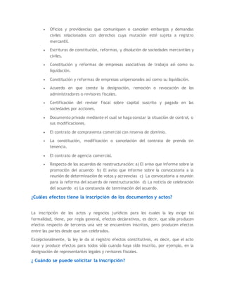  Oficios y providencias que comuniquen o cancelen embargos y demandas
civiles relacionados con derechos cuya mutación esté sujeta a registro
mercantil.
 Escrituras de constitución, reformas, y disolución de sociedades mercantiles y
civiles.
 Constitución y reformas de empresas asociativas de trabajo así como su
liquidación.
 Constitución y reformas de empresas unipersonales así como su liquidación.
 Acuerdo en que conste la designación, remoción o revocación de los
administradores o revisores fiscales.
 Certificación del revisor fiscal sobre capital suscrito y pagado en las
sociedades por acciones.
 Documento privado mediante el cual se haga constar la situación de control, o
sus modificaciones.
 El contrato de compraventa comercial con reserva de dominio.
 La constitución, modificación o cancelación del contrato de prenda sin
tenencia.
 El contrato de agencia comercial.
 Respecto de los acuerdos de reestructuración: a) El aviso que informe sobre la
promoción del acuerdo b) El aviso que informe sobre la convocatoria a la
reunión de determinación de votos y acreencias c) La convocatoria a reunión
para la reforma del acuerdo de reestructuración d) La noticia de celebración
del acuerdo e) La constancia de terminación del acuerdo.
¿Cuáles efectos tiene la inscripción de los documentos y actos?
La inscripción de los actos y negocios jurídicos para los cuales la ley exige tal
formalidad, tiene, por regla general, efectos declarativos, es decir, que sólo producen
efectos respecto de terceros una vez se encuentren inscritos, pero producen efectos
entre las partes desde que son celebrados.
Excepcionalmente, la ley le da al registro efectos constitutivos, es decir, que el acto
nace y produce efectos para todos sólo cuando haya sido inscrito, por ejemplo, en la
designación de representantes legales y revisores fiscales.
¿ Cuándo se puede solicitar la inscripción?
 
