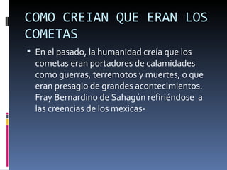 COMO CREIAN QUE ERAN LOS
COMETAS
 En el pasado, la humanidad creía que los
  cometas eran portadores de calamidades
  como guerras, terremotos y muertes, o que
  eran presagio de grandes acontecimientos.
  Fray Bernardino de Sahagún refiriéndose a
  las creencias de los mexicas-
 