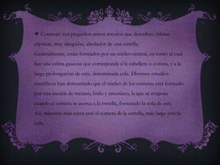  Cometas: son pequeños astros rocosos que describen órbitas
elípticas, muy alargadas, alrededor de una estrella.
Generalmente, están formados por un núcleo central, en torno al cual
hay una esfera gaseosa que corresponde a la cabellera o corona, y a la
larga prolongación de esta, denominada cola. Diversos estudios
científicos han demostrado que el núcleo de los cometas está formado
por una mezcla de metano, hielo y amoníaco, la que se evapora
cuando el cometa se acerca a la estrella, formando la cola de este.
Así, mientras más cerca esté el cometa de la estrella, más larga será la
cola.
 