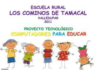ESCUELA RURAL
LOS COMINOS DE TAMACAL
         VALLEDUPAR
            2011

    PROYECTO TECNOLÓGICO
COMPUTADORES PARA EDUCAR
 