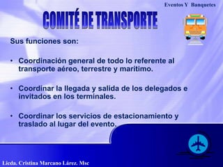 Eventos Y  BanquetesCOMITÉ DE TRANSPORTESus funciones son:Coordinación general de todo lo referente al transporte aéreo, terrestre y marítimo.Coordinar la llegada y salida de los delegados e invitados en los terminales.Coordinar los servicios de estacionamiento y traslado al lugar del evento.Licda. Cristina Marcano Lárez. Msc