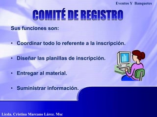 Sus funciones son:
• Coordinar todo lo referente a la inscripción.
• Diseñar las planillas de inscripción.
• Entregar al material.
• Suministrar información.
Eventos Y Banquetes
Licda. Cristina Marcano Lárez. Msc
 