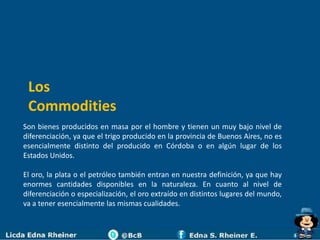 Los
 Commodities
Son bienes producidos en masa por el hombre y tienen un muy bajo nivel de
diferenciación, ya que el trigo producido en la provincia de Buenos Aires, no es
esencialmente distinto del producido en Córdoba o en algún lugar de los
Estados Unidos.

El oro, la plata o el petróleo también entran en nuestra definición, ya que hay
enormes cantidades disponibles en la naturaleza. En cuanto al nivel de
diferenciación o especialización, el oro extraído en distintos lugares del mundo,
va a tener esencialmente las mismas cualidades.
 