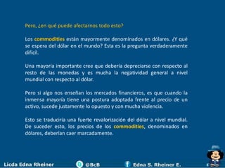 Pero, ¿en qué puede afectarnos todo esto?

Los commodities están mayormente denominados en dólares. ¿Y qué
se espera del dólar en el mundo? Esta es la pregunta verdaderamente
difícil.

Una mayoría importante cree que debería depreciarse con respecto al
resto de las monedas y es mucha la negatividad general a nivel
mundial con respecto al dólar.

Pero si algo nos enseñan los mercados financieros, es que cuando la
inmensa mayoría tiene una postura adoptada frente al precio de un
activo, sucede justamente lo opuesto y con mucha violencia.

Esto se traduciría una fuerte revalorización del dólar a nivel mundial.
De suceder esto, los precios de los commodities, denominados en
dólares, deberían caer marcadamente.
 