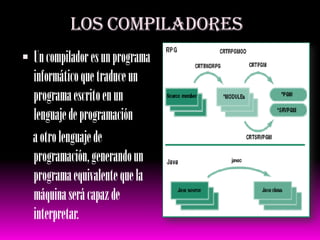 LOS COMPILADORES Un compilador es un programa informático que traduce un programa escrito en un lenguaje de programación      a otro lenguaje de programación, generando un programa equivalente que la máquina será capaz de interpretar.  