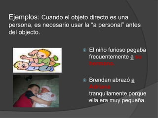 Ejemplos: Cuando el objeto directo es una
persona, es necesario usar la “a personal” antes
del objecto.
 El niño furioso pegaba
frecuentemente a su
hermano.
 Brendan abrazó a
Adriana
tranquilamente porque
ella era muy pequeña.
 