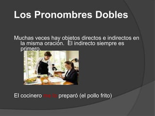 Los Pronombres Dobles
Muchas veces hay objetos directos e indirectos en
la misma oración. El indirecto siempre es
primero.
El cocinero me lo preparó (el pollo frito)
 