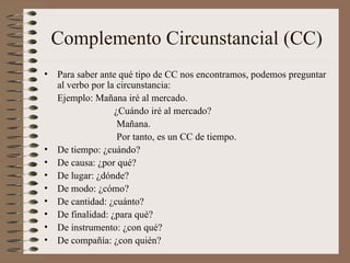 Complemento Circunstancial (CC) <ul><li>Para saber ante qué tipo de CC nos encontramos, podemos preguntar al verbo por la ...