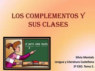 LOS COMPLEMENTOS Y
     SUS CLASES



                          Sílvia Montals
          Lengua y Literatura Castellana
                        2º ESO. Tema 5.
 