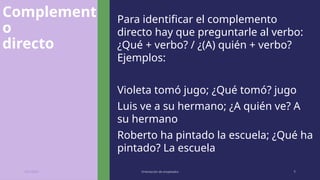 Complement
o
directo
Para identificar el complemento
directo hay que preguntarle al verbo:
¿Qué + verbo? / ¿(A) quién + verbo?
Ejemplos:
Violeta tomó jugo; ¿Qué tomó? jugo
Luis ve a su hermano; ¿A quién ve? A
su hermano
Roberto ha pintado la escuela; ¿Qué ha
pintado? La escuela
29/7/20XX Orientación de empleados 5
 