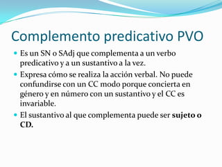 Complemento predicativo PVO
 Es un SN o SAdj que complementa a un verbo
  predicativo y a un sustantivo a la vez.
 Expresa cómo se realiza la acción verbal. No puede
  confundirse con un CC modo porque concierta en
  género y en número con un sustantivo y el CC es
  invariable.
 El sustantivo al que complementa puede ser sujeto o
  CD.
 