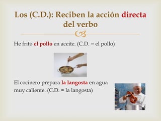 
He frito el pollo en aceite. (C.D. = el pollo)
El cocinero prepara la langosta en agua
muy caliente. (C.D. = la langosta)
Los (C.D.): Reciben la acción directa
del verbo
 