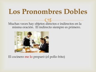 Muchas veces hay objetos directos e indirectos en la
misma oración. El indirecto siempre es primero.
El cocinero me lo preparó (el pollo frito)
Los Pronombres Dobles
 