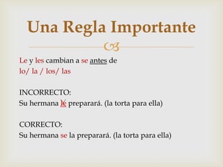 
Le y les cambian a se antes de
lo/ la / los/ las
INCORRECTO:
Su hermana le preparará. (la torta para ella)
CORRECTO:
Su hermana se la preparará. (la torta para ella)
Una Regla Importante
 