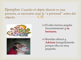 
Ejemplos: Cuando el objeto directo es una
persona, es necesario usar la “a personal” antes del
objecto.
 El niño furioso pegaba
frecuentemente a su
hermano.
 Brendan abrazó a
Adriana tranquilamente
porque ella era muy
pequeña.
 