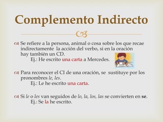 
 Se refiere a la persona, animal o cosa sobre los que recae
indirectamente la acción del verbo, si en la oración
hay también un CD.
Ej.: He escrito una carta a Mercedes.
 Para reconocer el CI de una oración, se sustituye por los
pronombres le, les.
Ej.: Le he escrito una carta.
 Si le o les van seguidos de lo, la, los, las se convierten en se.
Ej.: Se la he escrito.
Complemento Indirecto
 