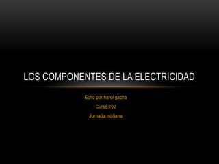 Echo por:harol gacha
Curso:702
Jornada:mañana
LOS COMPONENTES DE LA ELECTRICIDAD
 