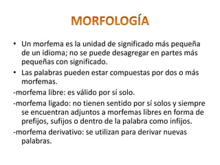 • Un morfema es la unidad de significado más pequeña
de un idioma; no se puede desagregar en partes más
pequeñas con significado.
• Las palabras pueden estar compuestas por dos o más
morfemas.
-morfema libre: es válido por sí solo.
-morfema ligado: no tienen sentido por sí solos y siempre
se encuentran adjuntos a morfemas libres en forma de
prefijos, sufijos o dentro de la palabra como infijos.
-morfema derivativo: se utilizan para derivar nuevas
palabras.
 