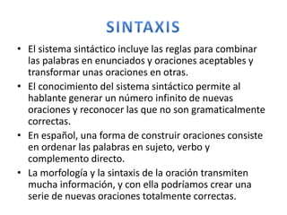 • El sistema sintáctico incluye las reglas para combinar
las palabras en enunciados y oraciones aceptables y
transformar unas oraciones en otras.
• El conocimiento del sistema sintáctico permite al
hablante generar un número infinito de nuevas
oraciones y reconocer las que no son gramaticalmente
correctas.
• En español, una forma de construir oraciones consiste
en ordenar las palabras en sujeto, verbo y
complemento directo.
• La morfología y la sintaxis de la oración transmiten
mucha información, y con ella podríamos crear una
serie de nuevas oraciones totalmente correctas.
 