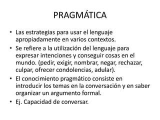 PRAGMÁTICA
• Las estrategias para usar el lenguaje
apropiadamente en varios contextos.
• Se refiere a la utilización del lenguaje para
expresar intenciones y conseguir cosas en el
mundo. (pedir, exigir, nombrar, negar, rechazar,
culpar, ofrecer condolencias, adular).
• El conocimiento pragmático consiste en
introducir los temas en la conversación y en saber
organizar un argumento formal.
• Ej. Capacidad de conversar.
 