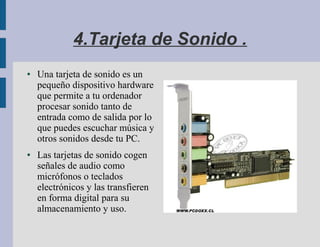 4.Tarjeta de Sonido .
●   Una tarjeta de sonido es un
    pequeño dispositivo hardware
    que permite a tu ordenador
    procesar sonido tanto de
    entrada como de salida por lo
    que puedes escuchar música y
    otros sonidos desde tu PC.
●   Las tarjetas de sonido cogen
    señales de audio como
    micrófonos o teclados
    electrónicos y las transfieren
    en forma digital para su
    almacenamiento y uso.
 