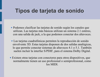 Tipos de tarjeta de sonido

Podemos clasificar las tarjetas de sonido según los canales que
utilizan. Las tarjetas más básicas utilizan un sistema 2.1 estéreo,
con una salida de jack, a la que podemos conectar dos altavoces.

 Las tarjetas cuadrafónicas permiten la reproducción de sonido
envolvente 3D. Estas tarjetas disponen de dos salidas analógicas,
lo que permite conectar sistemas de altavoces 4.1 o 5.1. También
 suelen incluir la interfaz S/PDIF, para el sistema Dolby Digital.

Existen otras tarjetas con conectores para otros dispositivos, que
 normalmente tienen un uso profesional o semiprofesional, como
                             los MIDI.
 