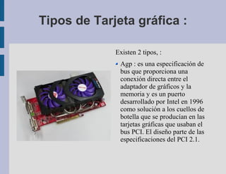Tipos de Tarjeta gráfica :

             Existen 2 tipos, :
              Agp : es una especificación de
              bus que proporciona una
              conexión directa entre el
              adaptador de gráficos y la
              memoria y es un puerto
              desarrollado por Intel en 1996
              como solución a los cuellos de
              botella que se producían en las
              tarjetas gráficas que usaban el
              bus PCI. El diseño parte de las
              especificaciones del PCI 2.1.
 
