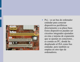 Pci, : es un bus de ordenador
estándar para conectar
dispositivos periféricos
directamente a su placa base.
Estos dispositivos pueden ser
circuitos integrados ajustados
en ésta o tarjetas de expansión
que se ajustan en conectores ,
es común en PC, donde ha
desplazado al ISA como bus
estándar, pero también se
emplea en otro tipo de
ordenadores.
 