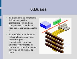 6.Buses
●   Es el conjunto de conexiones
    físicas que pueden
    compartirse con múltiples
    componentes de hardware
    para que se comuniquen entre
    sí.
●   El propósito de los buses es
    reducir el número de rutas
    necesarias para la
    comunicación entre los
    distintos componentes, al
    realizar las comunicaciones a
    través de un solo canal de
    datos.
 
