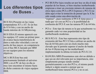 ●   PCI BUS:Por lejos resulta ser por hoy en día el más
                                          popular de los buses, si bien muchas motherboards
Los diferentes tipos                      empiezan a traer un creciente número de ranuras de
                                          otros tipos como PCI-e (PCI Express) y PCI-X (se
    de Buses .                            debe aquí evitar la tentación de pensar que la X ha
                                          sido usada como una abreviación de
                                          "express"...pues realmente el PCI-X tiene poco o
BUS ISA:Presente en las viejas            nada que ver con un PCI-e y la posibilidad de
computadoras XT y AT. Es un bus           confusión del PCI-X son las ranuras PCI de 64 bits.
de 8/16 bits y con un ancho de        ●   PCI-e : Este tipo de ranura es la que actualmente va
banda máximo de 16 Mbytes/seg.
                                          ganando cada vez mas popularidad en las
BUS EISA:El mismo apareció con            motherboards modernas.
los equipos AT como un primer paso    ●   BUS PCI-X : Este bus representa otro tipo de
de avance hacia transferencia de
                                          extensión del bus PCI 32 bits a utilizar un ancho de
datos a más alta velocidad y con un
                                          bus de 64 bits pero con un clock mucho más
ancho de bus mayor, en competencia
                                          elevado que le permite superar el ancho de banda
con el bus MCA lanzado por IBM
                                          de los 4 Gbytes/seg en las motherboard
en sus equipos para los mismos
                                          implementando la última revisión de PCI-X 2.0.
objetivos.
                                      ●   RANURA MRS:Presentamos este slot no debido a
MCA BUS:Este bus está
                                          que sea un slot relevante por su importancia, sino
prácticamente limitado al universo
                                          simplemente porque siendo similar
IBM y en el PC de hoy en día es
                                          geométricamente a un slot PCI-e, el mismo puede
muy raro encontrar el mismo fuera
                                          inducir a algún usuario a pensar que su
de dicho contexto de viejos equipos
                                          motherboard tiene ranuras PCI-e y no es asi.
IBM.
 