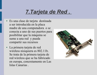 7.Tarjeta de Red .
●   Es una clase de tarjeta destinada
    a ser introducida en la placa
    madre de una computadora o se
    conecta a uno de sus puertos para
    posibilitar que la máquina se
    sume a una red y pueda
    compartir sus recursos
●   La primera tarjeta de red
    wireless nisiquiera es 802.11b.
    Se trata de la primera tarjeta de
    red wireless que se ha fabricado
    en europa, concretamente en Las
    Islas Canarias .
 