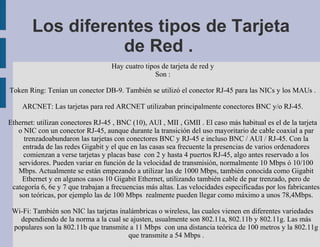Los diferentes tipos de Tarjeta
                   de Red .
                                   Hay cuatro tipos de tarjeta de red y
                                                  Son :

Token Ring: Tenían un conector DB-9. También se utilizó el conector RJ-45 para las NICs y los MAUs .

    ARCNET: Las tarjetas para red ARCNET utilizaban principalmente conectores BNC y/o RJ-45.

Ethernet: utilizan conectores RJ-45 , BNC (10), AUI , MII , GMII . El caso más habitual es el de la tarjeta
   o NIC con un conector RJ-45, aunque durante la transición del uso mayoritario de cable coaxial a par
     trenzadoabundaron las tarjetas con conectores BNC y RJ-45 e incluso BNC / AUI / RJ-45. Con la
    entrada de las redes Gigabit y el que en las casas sea frecuente la presencias de varios ordenadores
     comienzan a verse tarjetas y placas base con 2 y hasta 4 puertos RJ-45, algo antes reservado a los
   servidores. Pueden variar en función de la velocidad de transmisión, normalmente 10 Mbps ó 10/100
   Mbps. Actualmente se están empezando a utilizar las de 1000 Mbps, también conocida como Gigabit
    Ethernet y en algunos casos 10 Gigabit Ethernet, utilizando también cable de par trenzado, pero de
 categoría 6, 6e y 7 que trabajan a frecuencias más altas. Las velocidades especificadas por los fabricantes
   son teóricas, por ejemplo las de 100 Mbps realmente pueden llegar como máximo a unos 78,4Mbps.

 Wi-Fi: También son NIC las tarjetas inalámbricas o wireless, las cuales vienen en diferentes variedades
   dependiendo de la norma a la cual se ajusten, usualmente son 802.11a, 802.11b y 802.11g. Las más
 populares son la 802.11b que transmite a 11 Mbps con una distancia teórica de 100 metros y la 802.11g
                                        que transmite a 54 Mbps .
 
