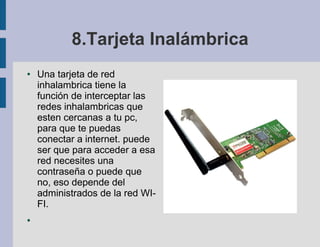 8.Tarjeta Inalámbrica
●   Una tarjeta de red
    inhalambrica tiene la
    función de interceptar las
    redes inhalambricas que
    esten cercanas a tu pc,
    para que te puedas
    conectar a internet. puede
    ser que para acceder a esa
    red necesites una
    contraseña o puede que
    no, eso depende del
    administrados de la red WI-
    FI.
●
 