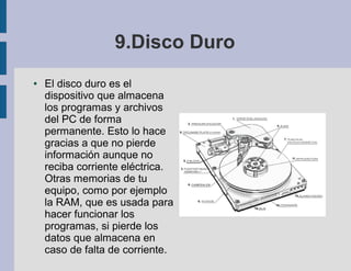 9.Disco Duro
●   El disco duro es el
    dispositivo que almacena
    los programas y archivos
    del PC de forma
    permanente. Esto lo hace
    gracias a que no pierde
    información aunque no
    reciba corriente eléctrica.
    Otras memorias de tu
    equipo, como por ejemplo
    la RAM, que es usada para
    hacer funcionar los
    programas, si pierde los
    datos que almacena en
    caso de falta de corriente.
 